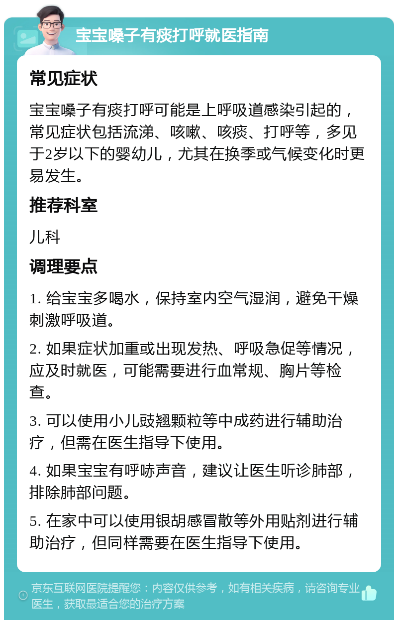 宝宝嗓子有痰打呼就医指南 常见症状 宝宝嗓子有痰打呼可能是上呼吸道感染引起的，常见症状包括流涕、咳嗽、咳痰、打呼等，多见于2岁以下的婴幼儿，尤其在换季或气候变化时更易发生。 推荐科室 儿科 调理要点 1. 给宝宝多喝水，保持室内空气湿润，避免干燥刺激呼吸道。 2. 如果症状加重或出现发热、呼吸急促等情况，应及时就医，可能需要进行血常规、胸片等检查。 3. 可以使用小儿豉翘颗粒等中成药进行辅助治疗，但需在医生指导下使用。 4. 如果宝宝有呼哧声音，建议让医生听诊肺部，排除肺部问题。 5. 在家中可以使用银胡感冒散等外用贴剂进行辅助治疗，但同样需要在医生指导下使用。