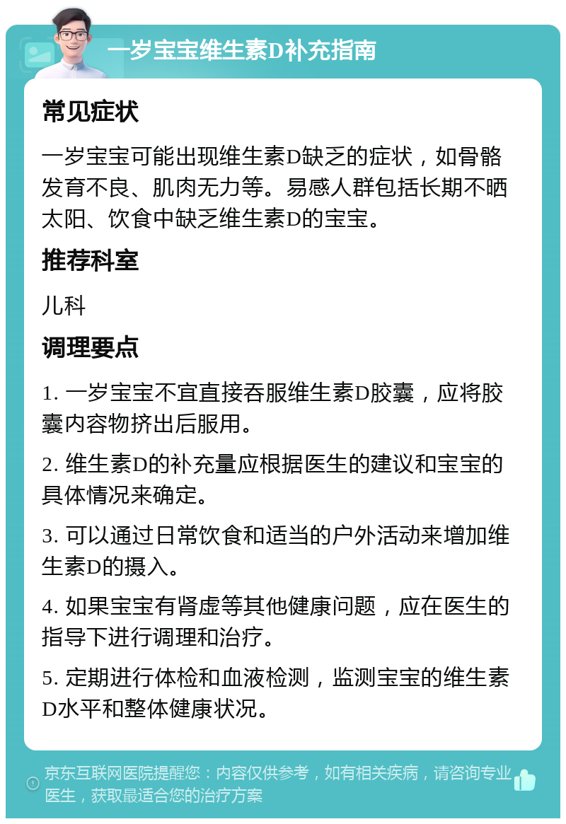 一岁宝宝维生素D补充指南 常见症状 一岁宝宝可能出现维生素D缺乏的症状，如骨骼发育不良、肌肉无力等。易感人群包括长期不晒太阳、饮食中缺乏维生素D的宝宝。 推荐科室 儿科 调理要点 1. 一岁宝宝不宜直接吞服维生素D胶囊，应将胶囊内容物挤出后服用。 2. 维生素D的补充量应根据医生的建议和宝宝的具体情况来确定。 3. 可以通过日常饮食和适当的户外活动来增加维生素D的摄入。 4. 如果宝宝有肾虚等其他健康问题，应在医生的指导下进行调理和治疗。 5. 定期进行体检和血液检测，监测宝宝的维生素D水平和整体健康状况。