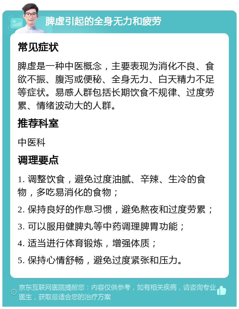 脾虚引起的全身无力和疲劳 常见症状 脾虚是一种中医概念，主要表现为消化不良、食欲不振、腹泻或便秘、全身无力、白天精力不足等症状。易感人群包括长期饮食不规律、过度劳累、情绪波动大的人群。 推荐科室 中医科 调理要点 1. 调整饮食，避免过度油腻、辛辣、生冷的食物，多吃易消化的食物； 2. 保持良好的作息习惯，避免熬夜和过度劳累； 3. 可以服用健脾丸等中药调理脾胃功能； 4. 适当进行体育锻炼，增强体质； 5. 保持心情舒畅，避免过度紧张和压力。