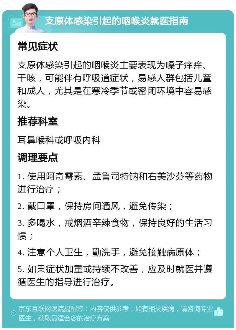 支原体感染引起的咽喉炎就医指南 常见症状 支原体感染引起的咽喉炎主要表现为嗓子痒痒、干咳，可能伴有呼吸道症状，易感人群包括儿童和成人，尤其是在寒冷季节或密闭环境中容易感染。 推荐科室 耳鼻喉科或呼吸内科 调理要点 1. 使用阿奇霉素、孟鲁司特钠和右美沙芬等药物进行治疗； 2. 戴口罩，保持房间通风，避免传染； 3. 多喝水，戒烟酒辛辣食物，保持良好的生活习惯； 4. 注意个人卫生，勤洗手，避免接触病原体； 5. 如果症状加重或持续不改善，应及时就医并遵循医生的指导进行治疗。