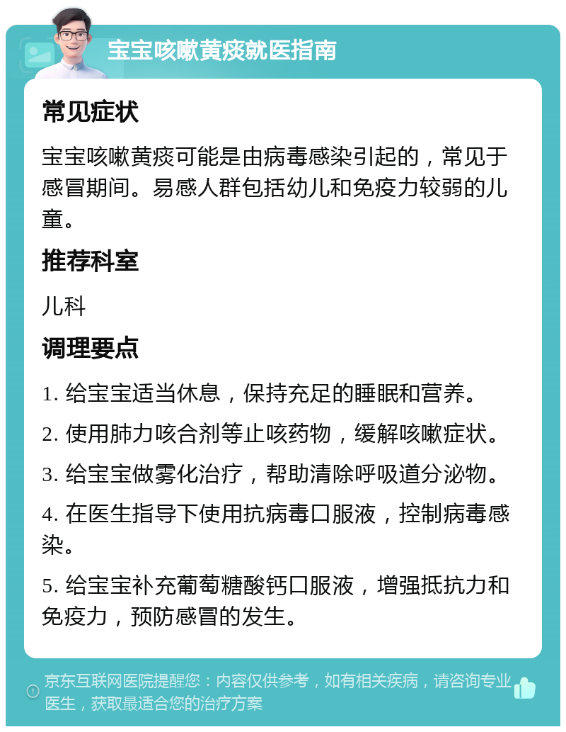 宝宝咳嗽黄痰就医指南 常见症状 宝宝咳嗽黄痰可能是由病毒感染引起的，常见于感冒期间。易感人群包括幼儿和免疫力较弱的儿童。 推荐科室 儿科 调理要点 1. 给宝宝适当休息，保持充足的睡眠和营养。 2. 使用肺力咳合剂等止咳药物，缓解咳嗽症状。 3. 给宝宝做雾化治疗，帮助清除呼吸道分泌物。 4. 在医生指导下使用抗病毒口服液，控制病毒感染。 5. 给宝宝补充葡萄糖酸钙口服液，增强抵抗力和免疫力，预防感冒的发生。