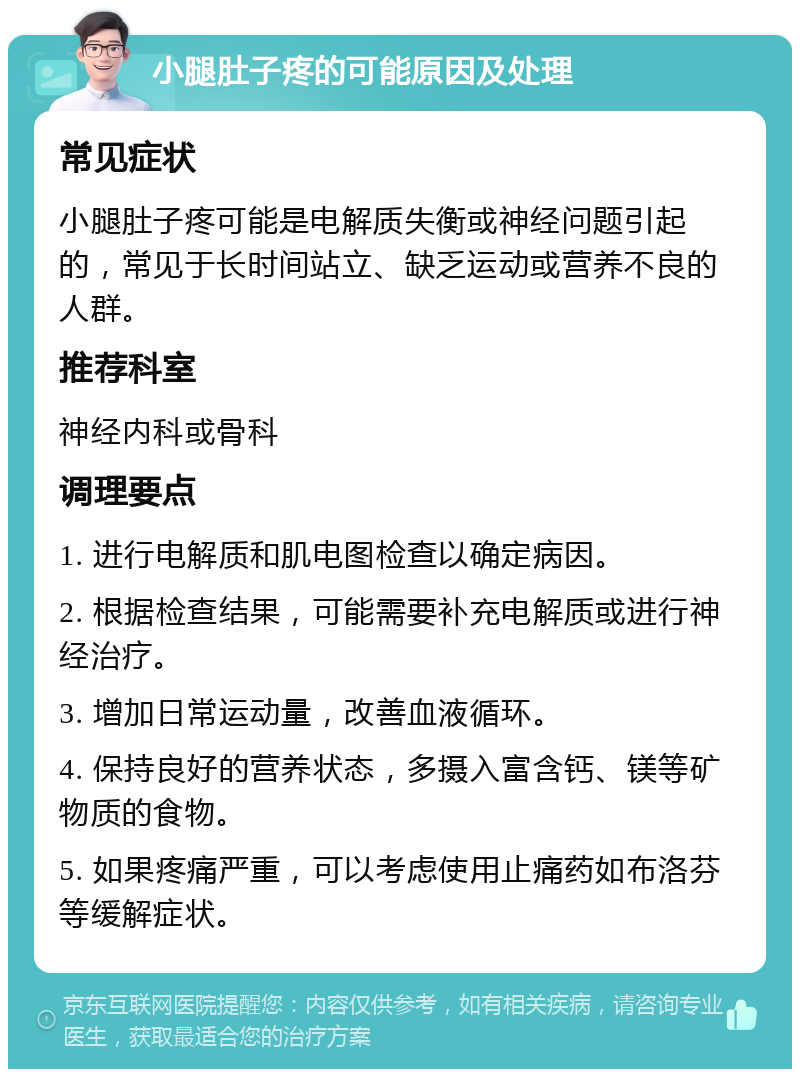 小腿肚子疼的可能原因及处理 常见症状 小腿肚子疼可能是电解质失衡或神经问题引起的，常见于长时间站立、缺乏运动或营养不良的人群。 推荐科室 神经内科或骨科 调理要点 1. 进行电解质和肌电图检查以确定病因。 2. 根据检查结果，可能需要补充电解质或进行神经治疗。 3. 增加日常运动量，改善血液循环。 4. 保持良好的营养状态，多摄入富含钙、镁等矿物质的食物。 5. 如果疼痛严重，可以考虑使用止痛药如布洛芬等缓解症状。