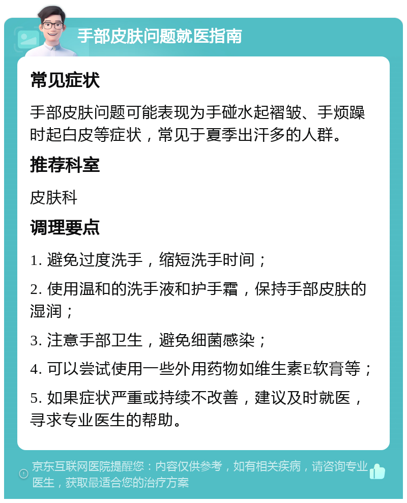 手部皮肤问题就医指南 常见症状 手部皮肤问题可能表现为手碰水起褶皱、手烦躁时起白皮等症状，常见于夏季出汗多的人群。 推荐科室 皮肤科 调理要点 1. 避免过度洗手，缩短洗手时间； 2. 使用温和的洗手液和护手霜，保持手部皮肤的湿润； 3. 注意手部卫生，避免细菌感染； 4. 可以尝试使用一些外用药物如维生素E软膏等； 5. 如果症状严重或持续不改善，建议及时就医，寻求专业医生的帮助。