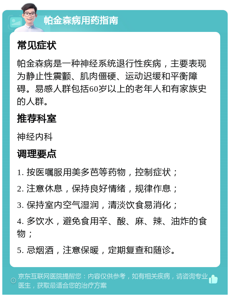 帕金森病用药指南 常见症状 帕金森病是一种神经系统退行性疾病，主要表现为静止性震颤、肌肉僵硬、运动迟缓和平衡障碍。易感人群包括60岁以上的老年人和有家族史的人群。 推荐科室 神经内科 调理要点 1. 按医嘱服用美多芭等药物，控制症状； 2. 注意休息，保持良好情绪，规律作息； 3. 保持室内空气湿润，清淡饮食易消化； 4. 多饮水，避免食用辛、酸、麻、辣、油炸的食物； 5. 忌烟酒，注意保暖，定期复查和随诊。