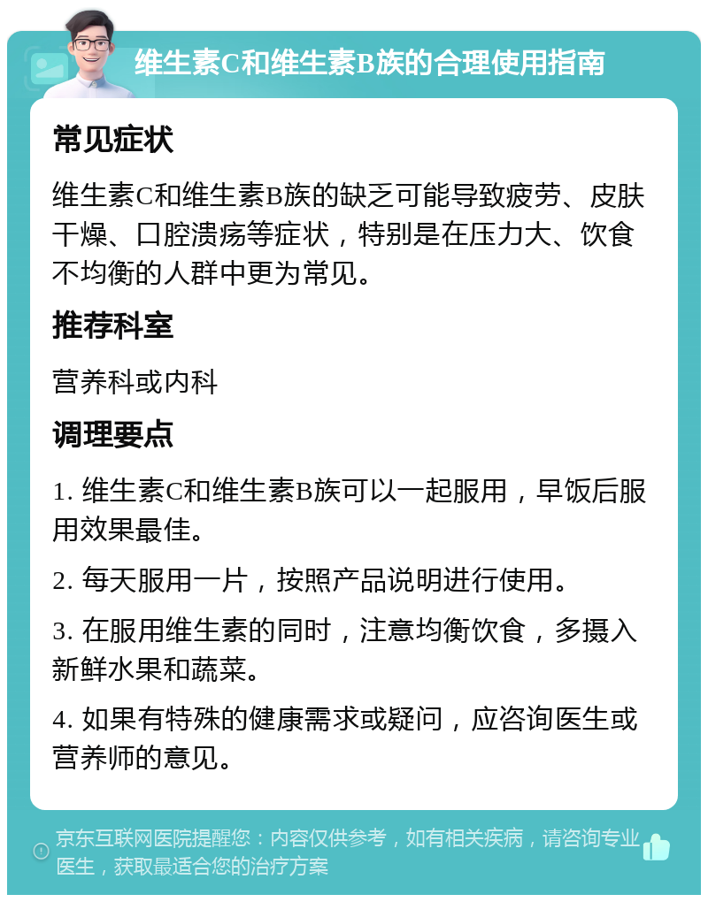 维生素C和维生素B族的合理使用指南 常见症状 维生素C和维生素B族的缺乏可能导致疲劳、皮肤干燥、口腔溃疡等症状，特别是在压力大、饮食不均衡的人群中更为常见。 推荐科室 营养科或内科 调理要点 1. 维生素C和维生素B族可以一起服用，早饭后服用效果最佳。 2. 每天服用一片，按照产品说明进行使用。 3. 在服用维生素的同时，注意均衡饮食，多摄入新鲜水果和蔬菜。 4. 如果有特殊的健康需求或疑问，应咨询医生或营养师的意见。