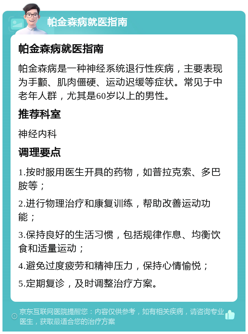 帕金森病就医指南 帕金森病就医指南 帕金森病是一种神经系统退行性疾病，主要表现为手颤、肌肉僵硬、运动迟缓等症状。常见于中老年人群，尤其是60岁以上的男性。 推荐科室 神经内科 调理要点 1.按时服用医生开具的药物，如普拉克索、多巴胺等； 2.进行物理治疗和康复训练，帮助改善运动功能； 3.保持良好的生活习惯，包括规律作息、均衡饮食和适量运动； 4.避免过度疲劳和精神压力，保持心情愉悦； 5.定期复诊，及时调整治疗方案。