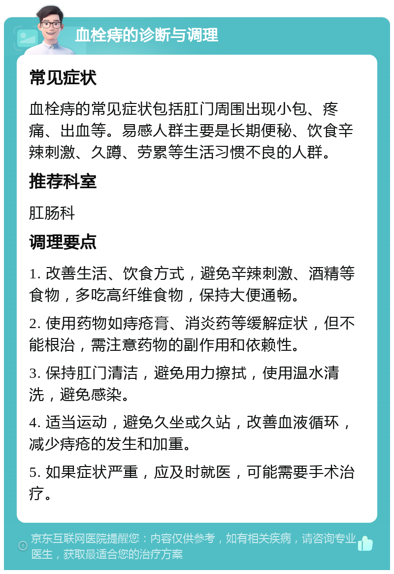 血栓痔的诊断与调理 常见症状 血栓痔的常见症状包括肛门周围出现小包、疼痛、出血等。易感人群主要是长期便秘、饮食辛辣刺激、久蹲、劳累等生活习惯不良的人群。 推荐科室 肛肠科 调理要点 1. 改善生活、饮食方式，避免辛辣刺激、酒精等食物，多吃高纤维食物，保持大便通畅。 2. 使用药物如痔疮膏、消炎药等缓解症状，但不能根治，需注意药物的副作用和依赖性。 3. 保持肛门清洁，避免用力擦拭，使用温水清洗，避免感染。 4. 适当运动，避免久坐或久站，改善血液循环，减少痔疮的发生和加重。 5. 如果症状严重，应及时就医，可能需要手术治疗。