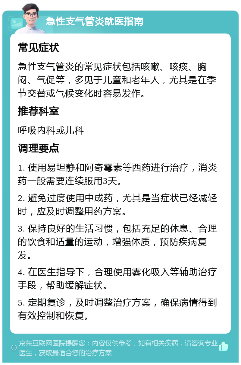 急性支气管炎就医指南 常见症状 急性支气管炎的常见症状包括咳嗽、咳痰、胸闷、气促等，多见于儿童和老年人，尤其是在季节交替或气候变化时容易发作。 推荐科室 呼吸内科或儿科 调理要点 1. 使用易坦静和阿奇霉素等西药进行治疗，消炎药一般需要连续服用3天。 2. 避免过度使用中成药，尤其是当症状已经减轻时，应及时调整用药方案。 3. 保持良好的生活习惯，包括充足的休息、合理的饮食和适量的运动，增强体质，预防疾病复发。 4. 在医生指导下，合理使用雾化吸入等辅助治疗手段，帮助缓解症状。 5. 定期复诊，及时调整治疗方案，确保病情得到有效控制和恢复。