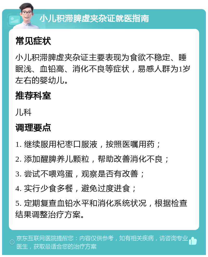 小儿积滞脾虚夹杂证就医指南 常见症状 小儿积滞脾虚夹杂证主要表现为食欲不稳定、睡眠浅、血铅高、消化不良等症状，易感人群为1岁左右的婴幼儿。 推荐科室 儿科 调理要点 1. 继续服用杞枣口服液，按照医嘱用药； 2. 添加醒脾养儿颗粒，帮助改善消化不良； 3. 尝试不喂鸡蛋，观察是否有改善； 4. 实行少食多餐，避免过度进食； 5. 定期复查血铅水平和消化系统状况，根据检查结果调整治疗方案。