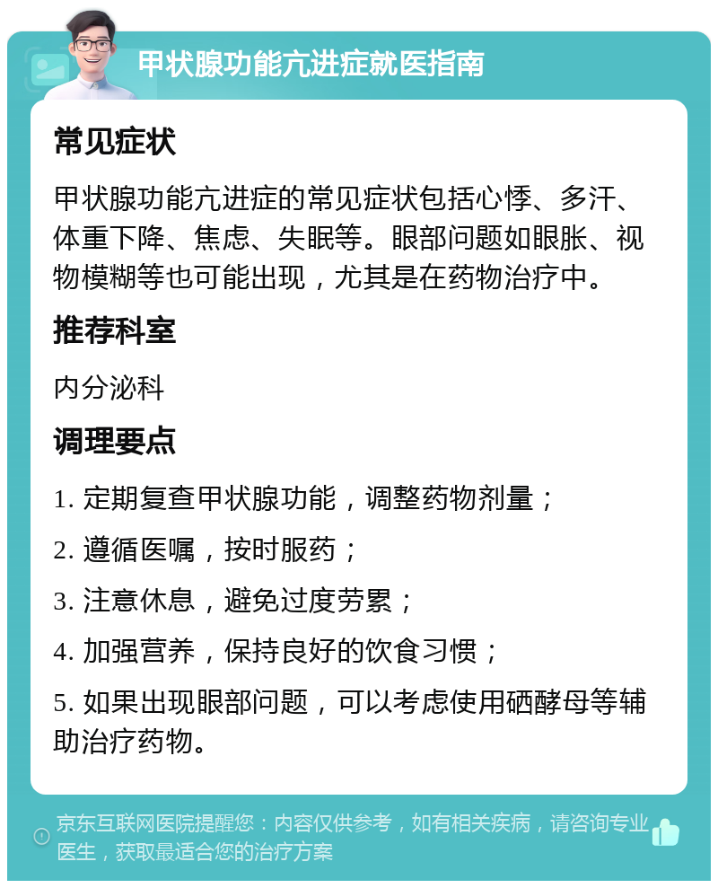 甲状腺功能亢进症就医指南 常见症状 甲状腺功能亢进症的常见症状包括心悸、多汗、体重下降、焦虑、失眠等。眼部问题如眼胀、视物模糊等也可能出现，尤其是在药物治疗中。 推荐科室 内分泌科 调理要点 1. 定期复查甲状腺功能，调整药物剂量； 2. 遵循医嘱，按时服药； 3. 注意休息，避免过度劳累； 4. 加强营养，保持良好的饮食习惯； 5. 如果出现眼部问题，可以考虑使用硒酵母等辅助治疗药物。