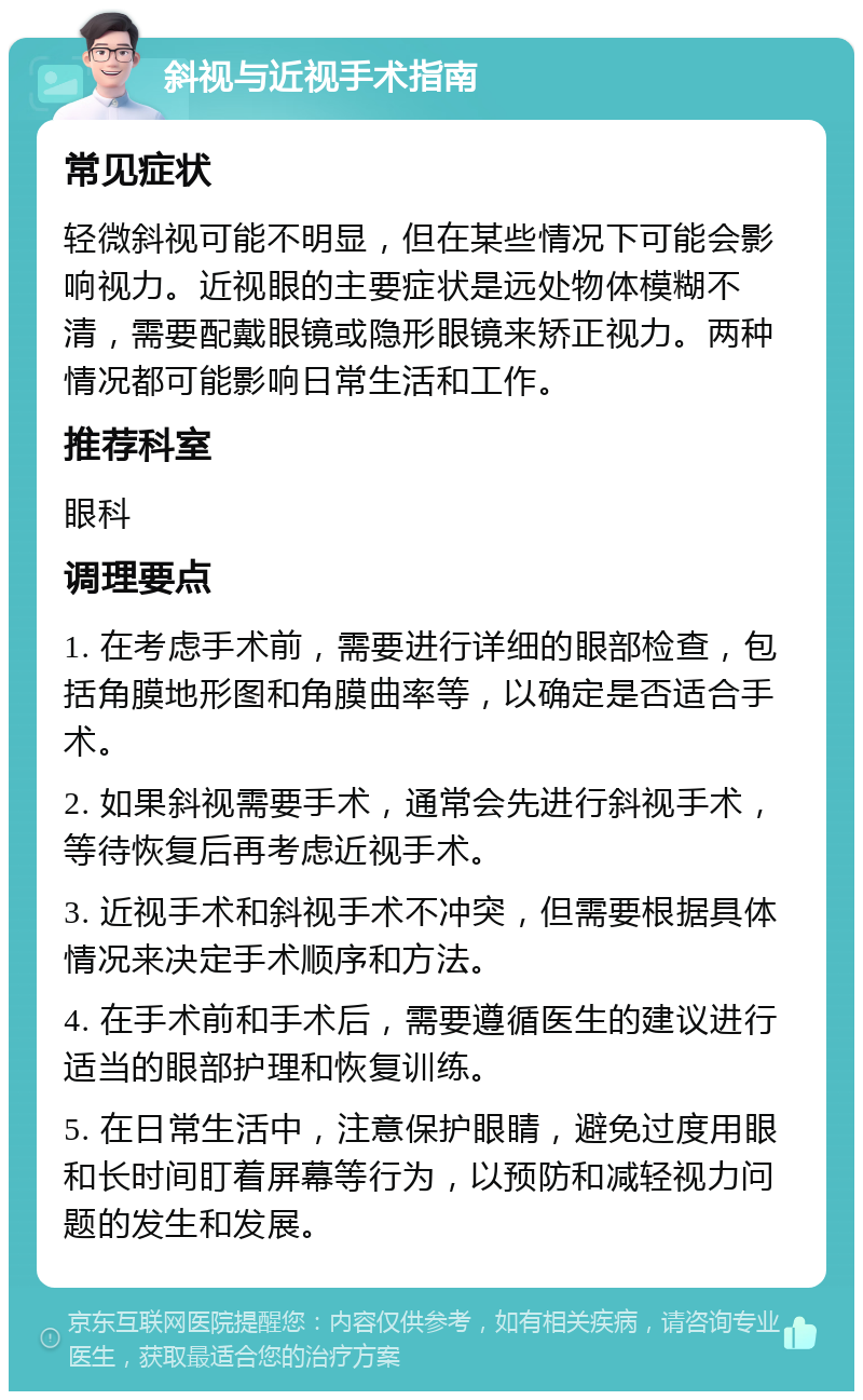 斜视与近视手术指南 常见症状 轻微斜视可能不明显，但在某些情况下可能会影响视力。近视眼的主要症状是远处物体模糊不清，需要配戴眼镜或隐形眼镜来矫正视力。两种情况都可能影响日常生活和工作。 推荐科室 眼科 调理要点 1. 在考虑手术前，需要进行详细的眼部检查，包括角膜地形图和角膜曲率等，以确定是否适合手术。 2. 如果斜视需要手术，通常会先进行斜视手术，等待恢复后再考虑近视手术。 3. 近视手术和斜视手术不冲突，但需要根据具体情况来决定手术顺序和方法。 4. 在手术前和手术后，需要遵循医生的建议进行适当的眼部护理和恢复训练。 5. 在日常生活中，注意保护眼睛，避免过度用眼和长时间盯着屏幕等行为，以预防和减轻视力问题的发生和发展。