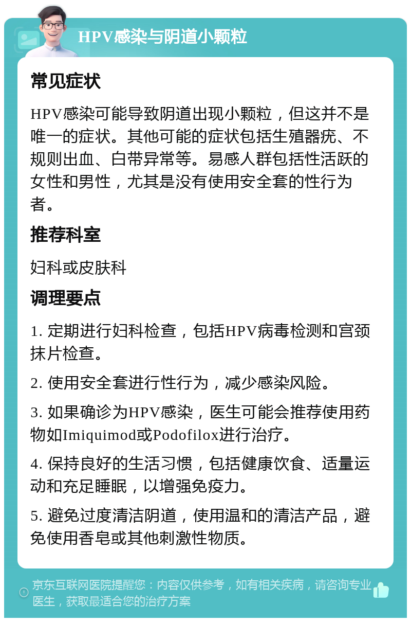 HPV感染与阴道小颗粒 常见症状 HPV感染可能导致阴道出现小颗粒，但这并不是唯一的症状。其他可能的症状包括生殖器疣、不规则出血、白带异常等。易感人群包括性活跃的女性和男性，尤其是没有使用安全套的性行为者。 推荐科室 妇科或皮肤科 调理要点 1. 定期进行妇科检查，包括HPV病毒检测和宫颈抹片检查。 2. 使用安全套进行性行为，减少感染风险。 3. 如果确诊为HPV感染，医生可能会推荐使用药物如Imiquimod或Podofilox进行治疗。 4. 保持良好的生活习惯，包括健康饮食、适量运动和充足睡眠，以增强免疫力。 5. 避免过度清洁阴道，使用温和的清洁产品，避免使用香皂或其他刺激性物质。