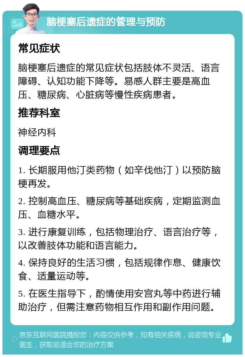 脑梗塞后遗症的管理与预防 常见症状 脑梗塞后遗症的常见症状包括肢体不灵活、语言障碍、认知功能下降等。易感人群主要是高血压、糖尿病、心脏病等慢性疾病患者。 推荐科室 神经内科 调理要点 1. 长期服用他汀类药物（如辛伐他汀）以预防脑梗再发。 2. 控制高血压、糖尿病等基础疾病，定期监测血压、血糖水平。 3. 进行康复训练，包括物理治疗、语言治疗等，以改善肢体功能和语言能力。 4. 保持良好的生活习惯，包括规律作息、健康饮食、适量运动等。 5. 在医生指导下，酌情使用安宫丸等中药进行辅助治疗，但需注意药物相互作用和副作用问题。