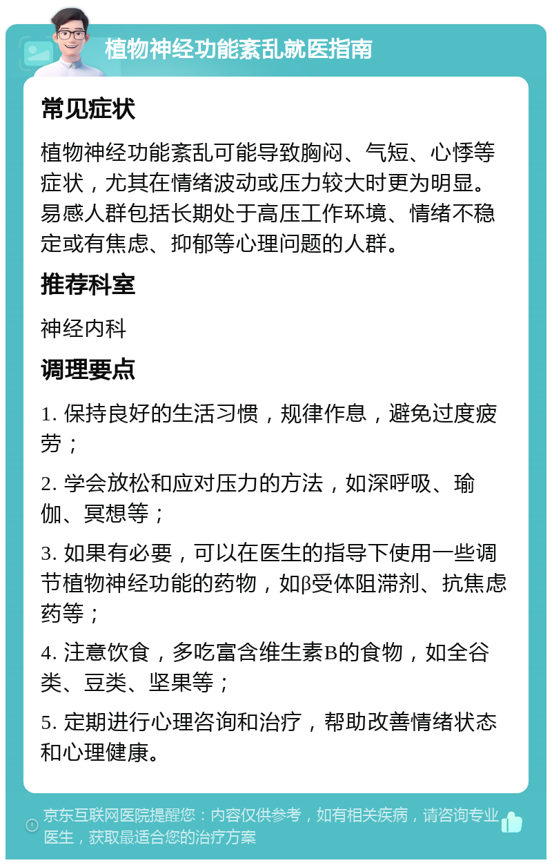 植物神经功能紊乱就医指南 常见症状 植物神经功能紊乱可能导致胸闷、气短、心悸等症状，尤其在情绪波动或压力较大时更为明显。易感人群包括长期处于高压工作环境、情绪不稳定或有焦虑、抑郁等心理问题的人群。 推荐科室 神经内科 调理要点 1. 保持良好的生活习惯，规律作息，避免过度疲劳； 2. 学会放松和应对压力的方法，如深呼吸、瑜伽、冥想等； 3. 如果有必要，可以在医生的指导下使用一些调节植物神经功能的药物，如β受体阻滞剂、抗焦虑药等； 4. 注意饮食，多吃富含维生素B的食物，如全谷类、豆类、坚果等； 5. 定期进行心理咨询和治疗，帮助改善情绪状态和心理健康。