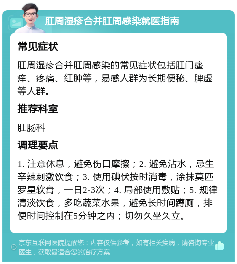 肛周湿疹合并肛周感染就医指南 常见症状 肛周湿疹合并肛周感染的常见症状包括肛门瘙痒、疼痛、红肿等，易感人群为长期便秘、脾虚等人群。 推荐科室 肛肠科 调理要点 1. 注意休息，避免伤口摩擦；2. 避免沾水，忌生辛辣刺激饮食；3. 使用碘伏按时消毒，涂抹莫匹罗星软膏，一日2-3次；4. 局部使用敷贴；5. 规律清淡饮食，多吃蔬菜水果，避免长时间蹲厕，排便时间控制在5分钟之内；切勿久坐久立。