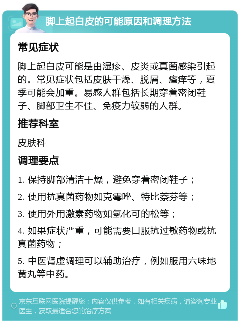 脚上起白皮的可能原因和调理方法 常见症状 脚上起白皮可能是由湿疹、皮炎或真菌感染引起的。常见症状包括皮肤干燥、脱屑、瘙痒等，夏季可能会加重。易感人群包括长期穿着密闭鞋子、脚部卫生不佳、免疫力较弱的人群。 推荐科室 皮肤科 调理要点 1. 保持脚部清洁干燥，避免穿着密闭鞋子； 2. 使用抗真菌药物如克霉唑、特比萘芬等； 3. 使用外用激素药物如氢化可的松等； 4. 如果症状严重，可能需要口服抗过敏药物或抗真菌药物； 5. 中医肾虚调理可以辅助治疗，例如服用六味地黄丸等中药。