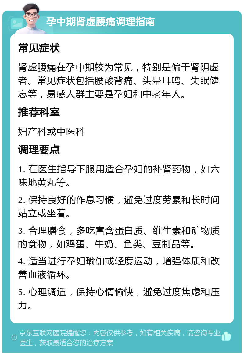 孕中期肾虚腰痛调理指南 常见症状 肾虚腰痛在孕中期较为常见，特别是偏于肾阴虚者。常见症状包括腰酸背痛、头晕耳鸣、失眠健忘等，易感人群主要是孕妇和中老年人。 推荐科室 妇产科或中医科 调理要点 1. 在医生指导下服用适合孕妇的补肾药物，如六味地黄丸等。 2. 保持良好的作息习惯，避免过度劳累和长时间站立或坐着。 3. 合理膳食，多吃富含蛋白质、维生素和矿物质的食物，如鸡蛋、牛奶、鱼类、豆制品等。 4. 适当进行孕妇瑜伽或轻度运动，增强体质和改善血液循环。 5. 心理调适，保持心情愉快，避免过度焦虑和压力。