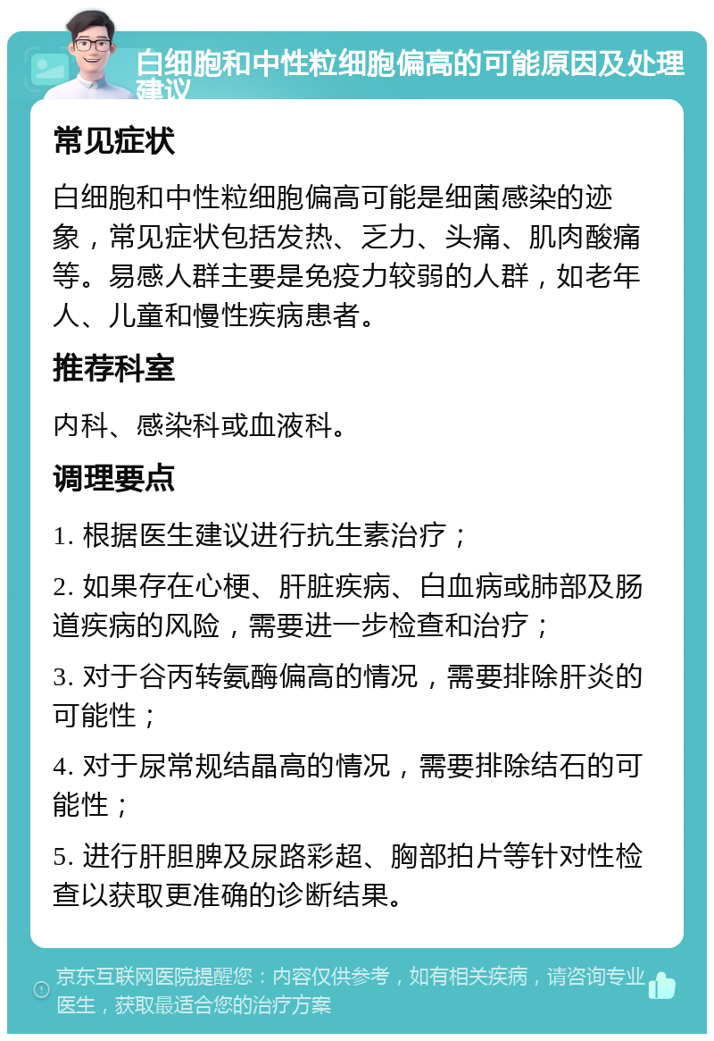 白细胞和中性粒细胞偏高的可能原因及处理建议 常见症状 白细胞和中性粒细胞偏高可能是细菌感染的迹象，常见症状包括发热、乏力、头痛、肌肉酸痛等。易感人群主要是免疫力较弱的人群，如老年人、儿童和慢性疾病患者。 推荐科室 内科、感染科或血液科。 调理要点 1. 根据医生建议进行抗生素治疗； 2. 如果存在心梗、肝脏疾病、白血病或肺部及肠道疾病的风险，需要进一步检查和治疗； 3. 对于谷丙转氨酶偏高的情况，需要排除肝炎的可能性； 4. 对于尿常规结晶高的情况，需要排除结石的可能性； 5. 进行肝胆脾及尿路彩超、胸部拍片等针对性检查以获取更准确的诊断结果。