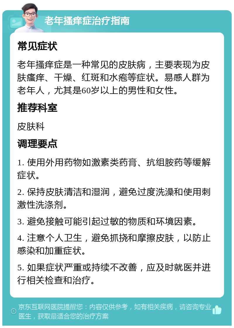 老年搔痒症治疗指南 常见症状 老年搔痒症是一种常见的皮肤病，主要表现为皮肤瘙痒、干燥、红斑和水疱等症状。易感人群为老年人，尤其是60岁以上的男性和女性。 推荐科室 皮肤科 调理要点 1. 使用外用药物如激素类药膏、抗组胺药等缓解症状。 2. 保持皮肤清洁和湿润，避免过度洗澡和使用刺激性洗涤剂。 3. 避免接触可能引起过敏的物质和环境因素。 4. 注意个人卫生，避免抓挠和摩擦皮肤，以防止感染和加重症状。 5. 如果症状严重或持续不改善，应及时就医并进行相关检查和治疗。