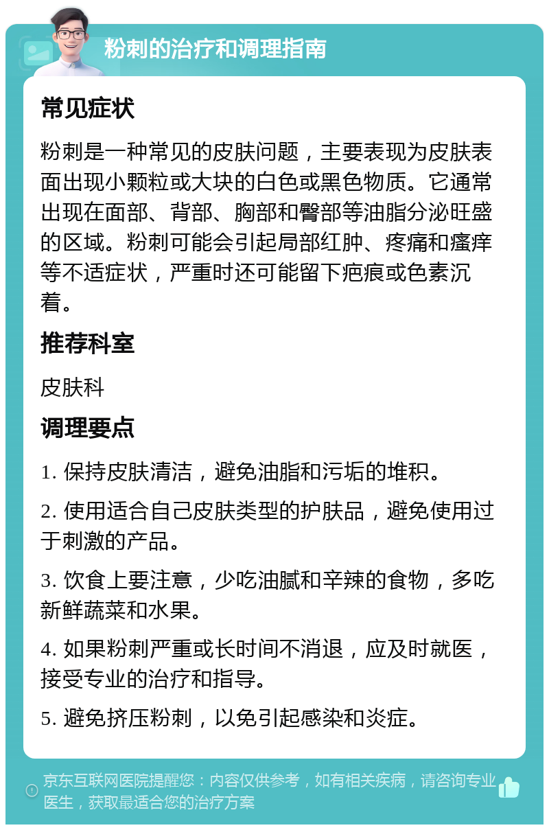 粉刺的治疗和调理指南 常见症状 粉刺是一种常见的皮肤问题，主要表现为皮肤表面出现小颗粒或大块的白色或黑色物质。它通常出现在面部、背部、胸部和臀部等油脂分泌旺盛的区域。粉刺可能会引起局部红肿、疼痛和瘙痒等不适症状，严重时还可能留下疤痕或色素沉着。 推荐科室 皮肤科 调理要点 1. 保持皮肤清洁，避免油脂和污垢的堆积。 2. 使用适合自己皮肤类型的护肤品，避免使用过于刺激的产品。 3. 饮食上要注意，少吃油腻和辛辣的食物，多吃新鲜蔬菜和水果。 4. 如果粉刺严重或长时间不消退，应及时就医，接受专业的治疗和指导。 5. 避免挤压粉刺，以免引起感染和炎症。