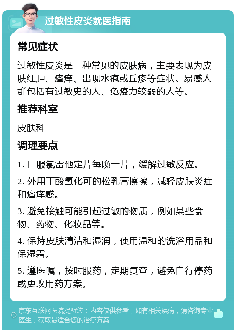 过敏性皮炎就医指南 常见症状 过敏性皮炎是一种常见的皮肤病，主要表现为皮肤红肿、瘙痒、出现水疱或丘疹等症状。易感人群包括有过敏史的人、免疫力较弱的人等。 推荐科室 皮肤科 调理要点 1. 口服氯雷他定片每晚一片，缓解过敏反应。 2. 外用丁酸氢化可的松乳膏擦擦，减轻皮肤炎症和瘙痒感。 3. 避免接触可能引起过敏的物质，例如某些食物、药物、化妆品等。 4. 保持皮肤清洁和湿润，使用温和的洗浴用品和保湿霜。 5. 遵医嘱，按时服药，定期复查，避免自行停药或更改用药方案。