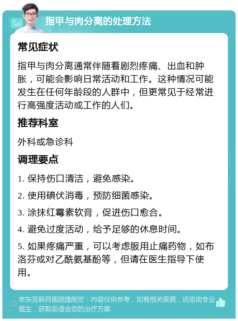 指甲与肉分离的处理方法 常见症状 指甲与肉分离通常伴随着剧烈疼痛、出血和肿胀，可能会影响日常活动和工作。这种情况可能发生在任何年龄段的人群中，但更常见于经常进行高强度活动或工作的人们。 推荐科室 外科或急诊科 调理要点 1. 保持伤口清洁，避免感染。 2. 使用碘伏消毒，预防细菌感染。 3. 涂抹红霉素软膏，促进伤口愈合。 4. 避免过度活动，给予足够的休息时间。 5. 如果疼痛严重，可以考虑服用止痛药物，如布洛芬或对乙酰氨基酚等，但请在医生指导下使用。