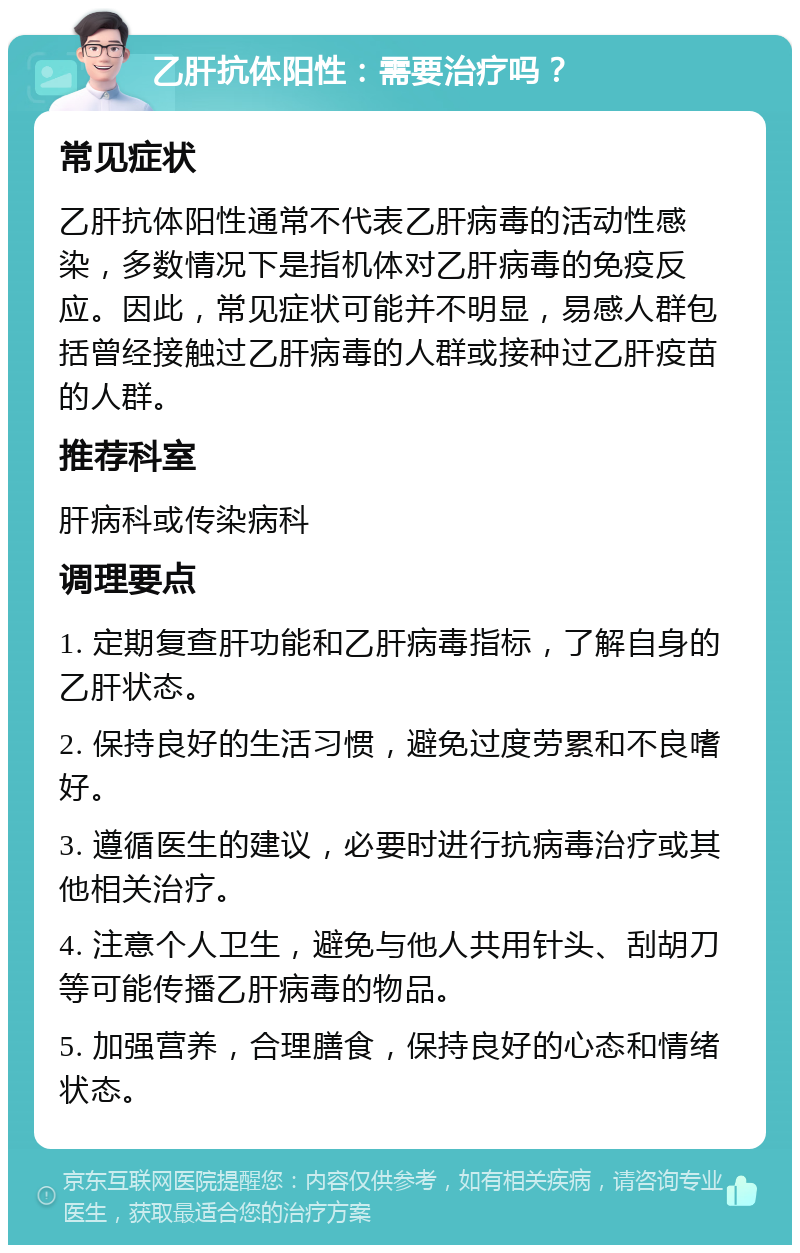 乙肝抗体阳性：需要治疗吗？ 常见症状 乙肝抗体阳性通常不代表乙肝病毒的活动性感染，多数情况下是指机体对乙肝病毒的免疫反应。因此，常见症状可能并不明显，易感人群包括曾经接触过乙肝病毒的人群或接种过乙肝疫苗的人群。 推荐科室 肝病科或传染病科 调理要点 1. 定期复查肝功能和乙肝病毒指标，了解自身的乙肝状态。 2. 保持良好的生活习惯，避免过度劳累和不良嗜好。 3. 遵循医生的建议，必要时进行抗病毒治疗或其他相关治疗。 4. 注意个人卫生，避免与他人共用针头、刮胡刀等可能传播乙肝病毒的物品。 5. 加强营养，合理膳食，保持良好的心态和情绪状态。