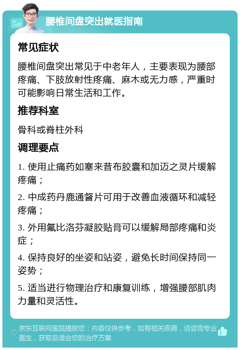 腰椎间盘突出就医指南 常见症状 腰椎间盘突出常见于中老年人，主要表现为腰部疼痛、下肢放射性疼痛、麻木或无力感，严重时可能影响日常生活和工作。 推荐科室 骨科或脊柱外科 调理要点 1. 使用止痛药如塞来昔布胶囊和加迈之灵片缓解疼痛； 2. 中成药丹鹿通督片可用于改善血液循环和减轻疼痛； 3. 外用氟比洛芬凝胶贴膏可以缓解局部疼痛和炎症； 4. 保持良好的坐姿和站姿，避免长时间保持同一姿势； 5. 适当进行物理治疗和康复训练，增强腰部肌肉力量和灵活性。