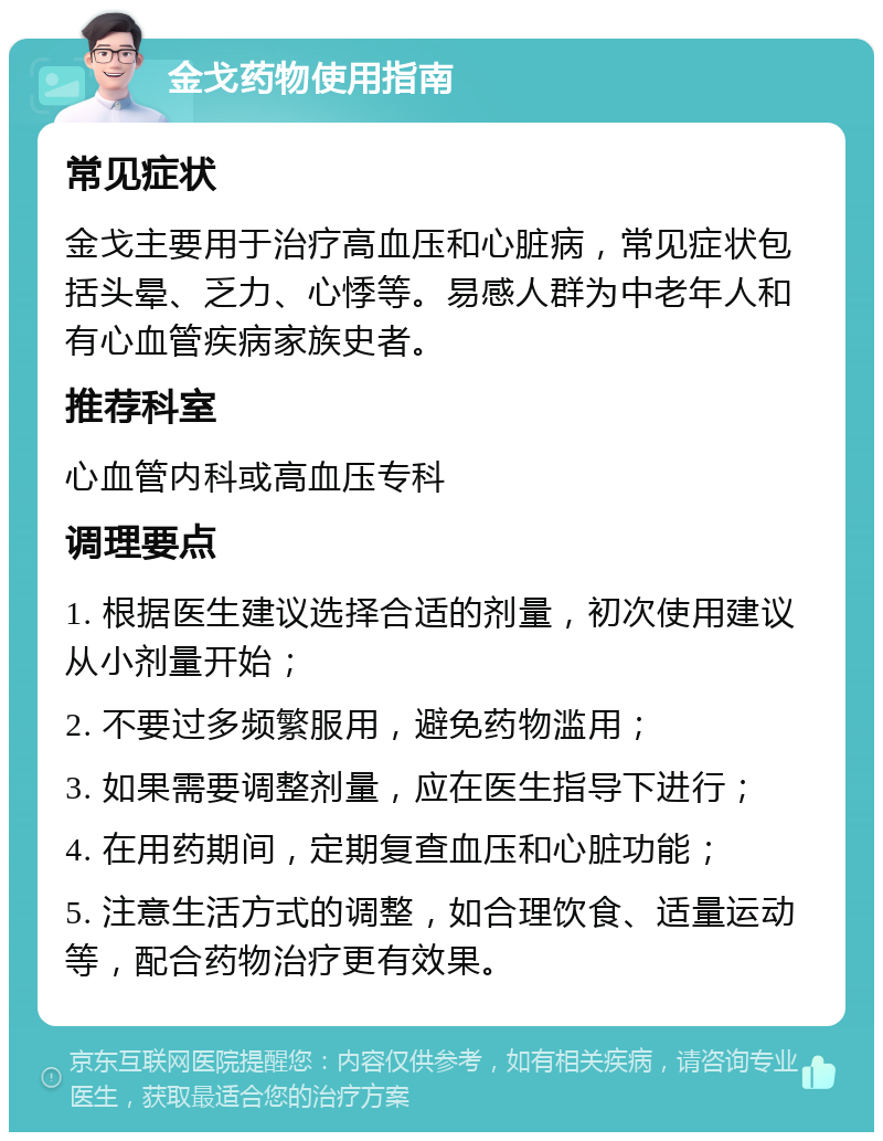 金戈药物使用指南 常见症状 金戈主要用于治疗高血压和心脏病，常见症状包括头晕、乏力、心悸等。易感人群为中老年人和有心血管疾病家族史者。 推荐科室 心血管内科或高血压专科 调理要点 1. 根据医生建议选择合适的剂量，初次使用建议从小剂量开始； 2. 不要过多频繁服用，避免药物滥用； 3. 如果需要调整剂量，应在医生指导下进行； 4. 在用药期间，定期复查血压和心脏功能； 5. 注意生活方式的调整，如合理饮食、适量运动等，配合药物治疗更有效果。