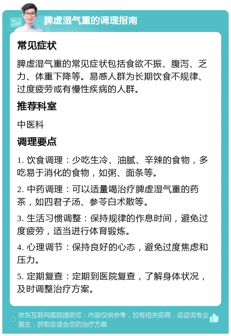 脾虚湿气重的调理指南 常见症状 脾虚湿气重的常见症状包括食欲不振、腹泻、乏力、体重下降等。易感人群为长期饮食不规律、过度疲劳或有慢性疾病的人群。 推荐科室 中医科 调理要点 1. 饮食调理：少吃生冷、油腻、辛辣的食物，多吃易于消化的食物，如粥、面条等。 2. 中药调理：可以适量喝治疗脾虚湿气重的药茶，如四君子汤、参苓白术散等。 3. 生活习惯调整：保持规律的作息时间，避免过度疲劳，适当进行体育锻炼。 4. 心理调节：保持良好的心态，避免过度焦虑和压力。 5. 定期复查：定期到医院复查，了解身体状况，及时调整治疗方案。