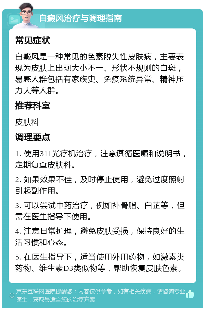 白癜风治疗与调理指南 常见症状 白癜风是一种常见的色素脱失性皮肤病，主要表现为皮肤上出现大小不一、形状不规则的白斑，易感人群包括有家族史、免疫系统异常、精神压力大等人群。 推荐科室 皮肤科 调理要点 1. 使用311光疗机治疗，注意遵循医嘱和说明书，定期复查皮肤科。 2. 如果效果不佳，及时停止使用，避免过度照射引起副作用。 3. 可以尝试中药治疗，例如补骨脂、白芷等，但需在医生指导下使用。 4. 注意日常护理，避免皮肤受损，保持良好的生活习惯和心态。 5. 在医生指导下，适当使用外用药物，如激素类药物、维生素D3类似物等，帮助恢复皮肤色素。