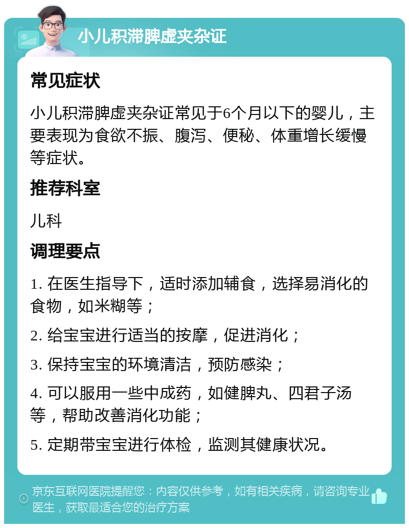 小儿积滞脾虚夹杂证 常见症状 小儿积滞脾虚夹杂证常见于6个月以下的婴儿，主要表现为食欲不振、腹泻、便秘、体重增长缓慢等症状。 推荐科室 儿科 调理要点 1. 在医生指导下，适时添加辅食，选择易消化的食物，如米糊等； 2. 给宝宝进行适当的按摩，促进消化； 3. 保持宝宝的环境清洁，预防感染； 4. 可以服用一些中成药，如健脾丸、四君子汤等，帮助改善消化功能； 5. 定期带宝宝进行体检，监测其健康状况。