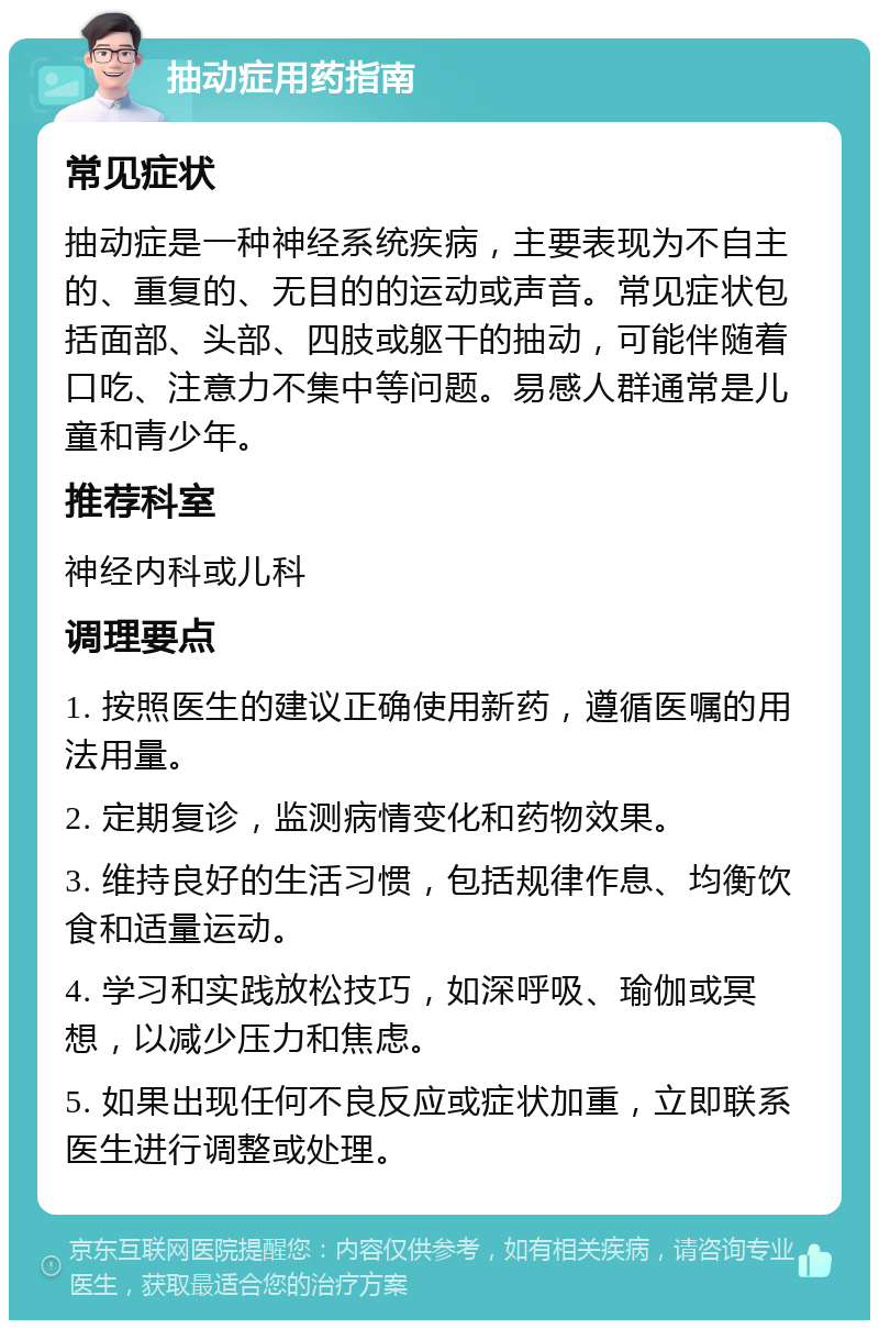 抽动症用药指南 常见症状 抽动症是一种神经系统疾病，主要表现为不自主的、重复的、无目的的运动或声音。常见症状包括面部、头部、四肢或躯干的抽动，可能伴随着口吃、注意力不集中等问题。易感人群通常是儿童和青少年。 推荐科室 神经内科或儿科 调理要点 1. 按照医生的建议正确使用新药，遵循医嘱的用法用量。 2. 定期复诊，监测病情变化和药物效果。 3. 维持良好的生活习惯，包括规律作息、均衡饮食和适量运动。 4. 学习和实践放松技巧，如深呼吸、瑜伽或冥想，以减少压力和焦虑。 5. 如果出现任何不良反应或症状加重，立即联系医生进行调整或处理。