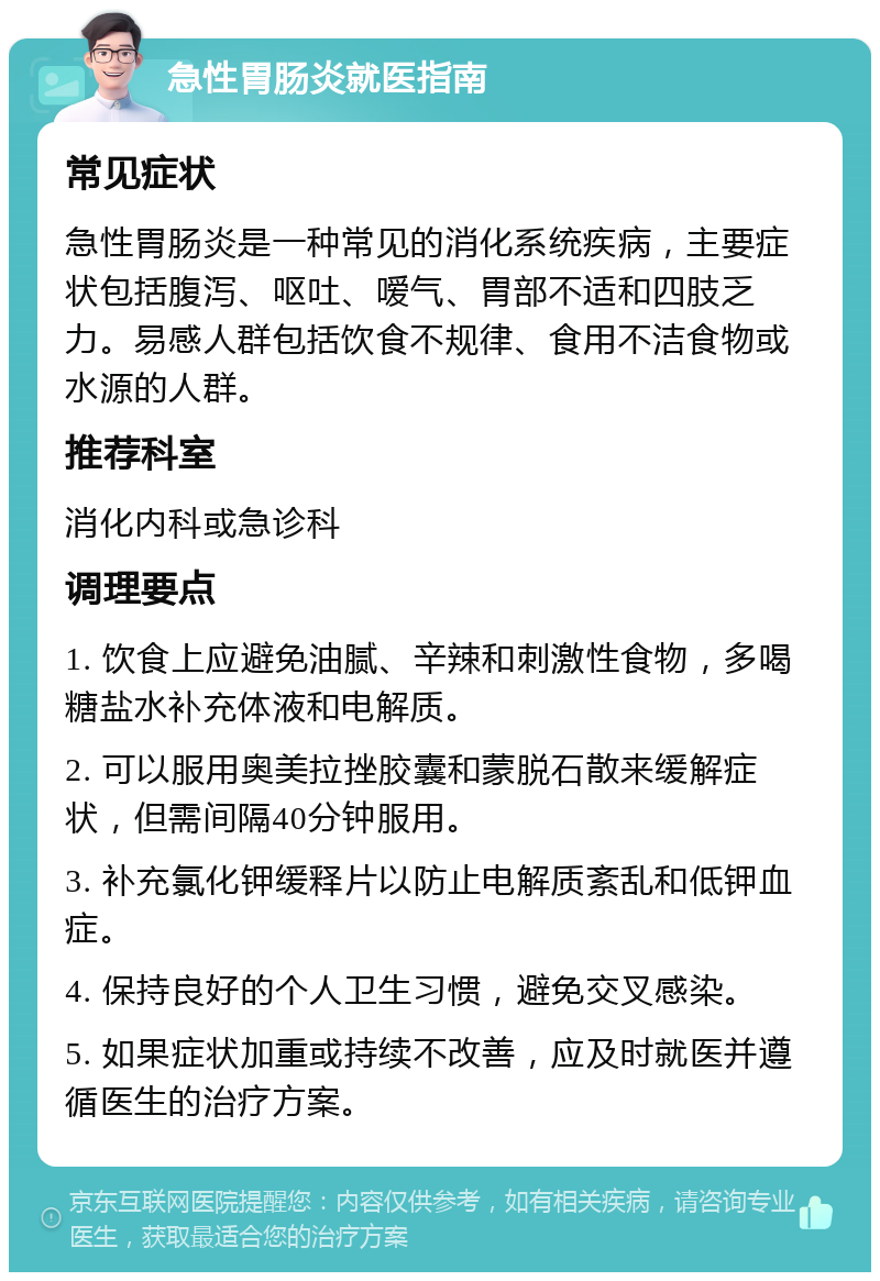 急性胃肠炎就医指南 常见症状 急性胃肠炎是一种常见的消化系统疾病，主要症状包括腹泻、呕吐、嗳气、胃部不适和四肢乏力。易感人群包括饮食不规律、食用不洁食物或水源的人群。 推荐科室 消化内科或急诊科 调理要点 1. 饮食上应避免油腻、辛辣和刺激性食物，多喝糖盐水补充体液和电解质。 2. 可以服用奥美拉挫胶囊和蒙脱石散来缓解症状，但需间隔40分钟服用。 3. 补充氯化钾缓释片以防止电解质紊乱和低钾血症。 4. 保持良好的个人卫生习惯，避免交叉感染。 5. 如果症状加重或持续不改善，应及时就医并遵循医生的治疗方案。