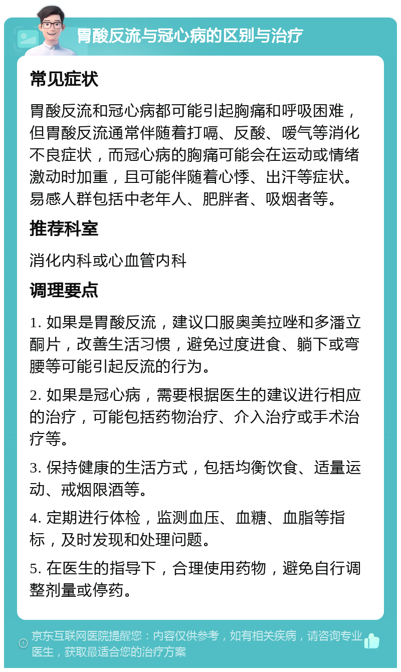 胃酸反流与冠心病的区别与治疗 常见症状 胃酸反流和冠心病都可能引起胸痛和呼吸困难，但胃酸反流通常伴随着打嗝、反酸、嗳气等消化不良症状，而冠心病的胸痛可能会在运动或情绪激动时加重，且可能伴随着心悸、出汗等症状。易感人群包括中老年人、肥胖者、吸烟者等。 推荐科室 消化内科或心血管内科 调理要点 1. 如果是胃酸反流，建议口服奥美拉唑和多潘立酮片，改善生活习惯，避免过度进食、躺下或弯腰等可能引起反流的行为。 2. 如果是冠心病，需要根据医生的建议进行相应的治疗，可能包括药物治疗、介入治疗或手术治疗等。 3. 保持健康的生活方式，包括均衡饮食、适量运动、戒烟限酒等。 4. 定期进行体检，监测血压、血糖、血脂等指标，及时发现和处理问题。 5. 在医生的指导下，合理使用药物，避免自行调整剂量或停药。