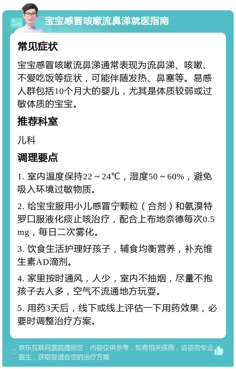 宝宝感冒咳嗽流鼻涕就医指南 常见症状 宝宝感冒咳嗽流鼻涕通常表现为流鼻涕、咳嗽、不爱吃饭等症状，可能伴随发热、鼻塞等。易感人群包括10个月大的婴儿，尤其是体质较弱或过敏体质的宝宝。 推荐科室 儿科 调理要点 1. 室内温度保持22～24℃，湿度50～60%，避免吸入环境过敏物质。 2. 给宝宝服用小儿感冒宁颗粒（合剂）和氨溴特罗口服液化痰止咳治疗，配合上布地奈德每次0.5mg，每日二次雾化。 3. 饮食生活护理好孩子，辅食均衡营养，补充维生素AD滴剂。 4. 家里按时通风，人少，室内不抽烟，尽量不抱孩子去人多，空气不流通地方玩耍。 5. 用药3天后，线下或线上评估一下用药效果，必要时调整治疗方案。