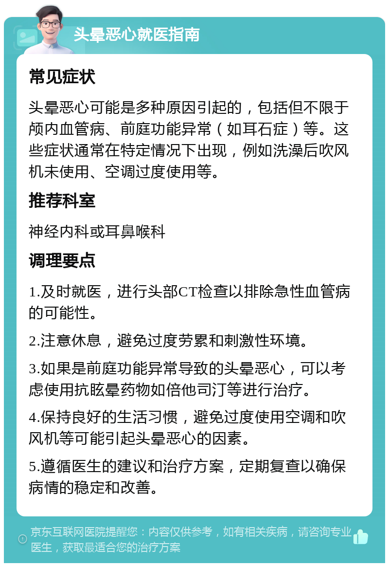 头晕恶心就医指南 常见症状 头晕恶心可能是多种原因引起的，包括但不限于颅内血管病、前庭功能异常（如耳石症）等。这些症状通常在特定情况下出现，例如洗澡后吹风机未使用、空调过度使用等。 推荐科室 神经内科或耳鼻喉科 调理要点 1.及时就医，进行头部CT检查以排除急性血管病的可能性。 2.注意休息，避免过度劳累和刺激性环境。 3.如果是前庭功能异常导致的头晕恶心，可以考虑使用抗眩晕药物如倍他司汀等进行治疗。 4.保持良好的生活习惯，避免过度使用空调和吹风机等可能引起头晕恶心的因素。 5.遵循医生的建议和治疗方案，定期复查以确保病情的稳定和改善。