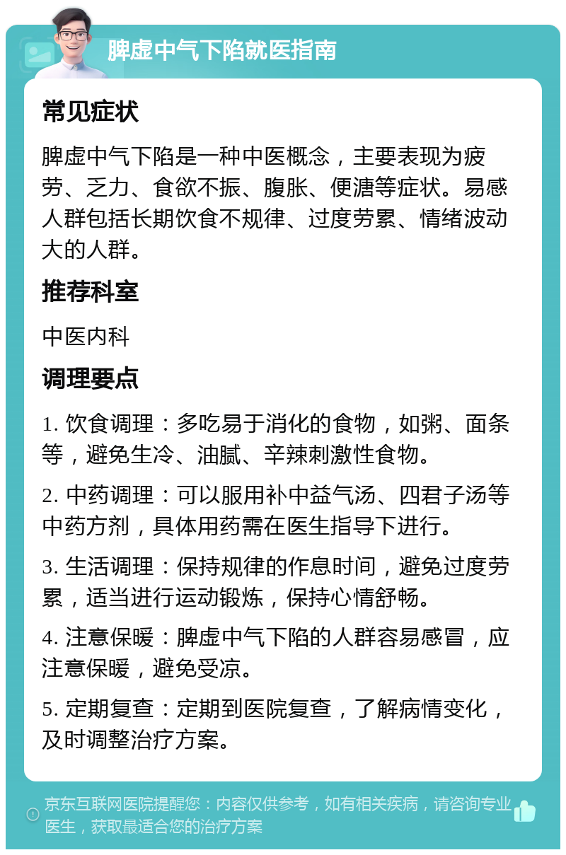 脾虚中气下陷就医指南 常见症状 脾虚中气下陷是一种中医概念，主要表现为疲劳、乏力、食欲不振、腹胀、便溏等症状。易感人群包括长期饮食不规律、过度劳累、情绪波动大的人群。 推荐科室 中医内科 调理要点 1. 饮食调理：多吃易于消化的食物，如粥、面条等，避免生冷、油腻、辛辣刺激性食物。 2. 中药调理：可以服用补中益气汤、四君子汤等中药方剂，具体用药需在医生指导下进行。 3. 生活调理：保持规律的作息时间，避免过度劳累，适当进行运动锻炼，保持心情舒畅。 4. 注意保暖：脾虚中气下陷的人群容易感冒，应注意保暖，避免受凉。 5. 定期复查：定期到医院复查，了解病情变化，及时调整治疗方案。