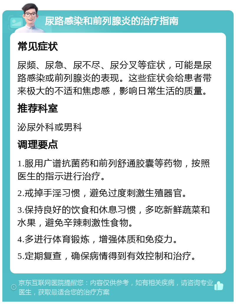 尿路感染和前列腺炎的治疗指南 常见症状 尿频、尿急、尿不尽、尿分叉等症状，可能是尿路感染或前列腺炎的表现。这些症状会给患者带来极大的不适和焦虑感，影响日常生活的质量。 推荐科室 泌尿外科或男科 调理要点 1.服用广谱抗菌药和前列舒通胶囊等药物，按照医生的指示进行治疗。 2.戒掉手淫习惯，避免过度刺激生殖器官。 3.保持良好的饮食和休息习惯，多吃新鲜蔬菜和水果，避免辛辣刺激性食物。 4.多进行体育锻炼，增强体质和免疫力。 5.定期复查，确保病情得到有效控制和治疗。