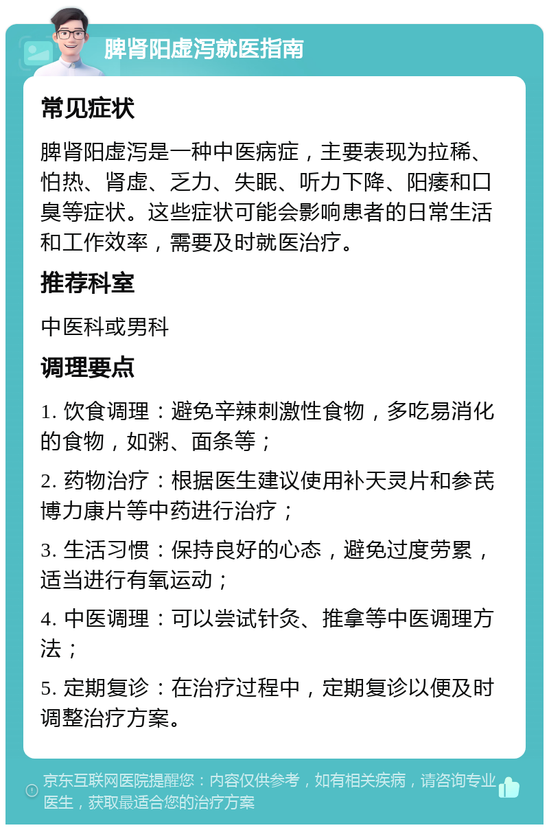 脾肾阳虚泻就医指南 常见症状 脾肾阳虚泻是一种中医病症，主要表现为拉稀、怕热、肾虚、乏力、失眠、听力下降、阳痿和口臭等症状。这些症状可能会影响患者的日常生活和工作效率，需要及时就医治疗。 推荐科室 中医科或男科 调理要点 1. 饮食调理：避免辛辣刺激性食物，多吃易消化的食物，如粥、面条等； 2. 药物治疗：根据医生建议使用补天灵片和参芪博力康片等中药进行治疗； 3. 生活习惯：保持良好的心态，避免过度劳累，适当进行有氧运动； 4. 中医调理：可以尝试针灸、推拿等中医调理方法； 5. 定期复诊：在治疗过程中，定期复诊以便及时调整治疗方案。