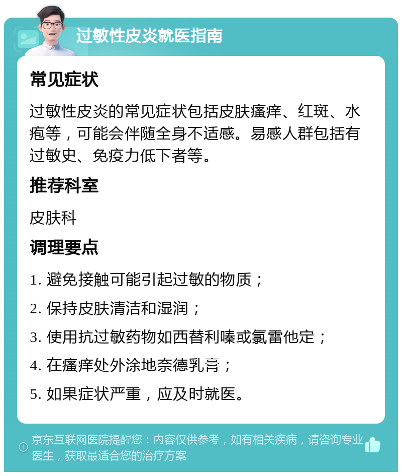 过敏性皮炎就医指南 常见症状 过敏性皮炎的常见症状包括皮肤瘙痒、红斑、水疱等，可能会伴随全身不适感。易感人群包括有过敏史、免疫力低下者等。 推荐科室 皮肤科 调理要点 1. 避免接触可能引起过敏的物质； 2. 保持皮肤清洁和湿润； 3. 使用抗过敏药物如西替利嗪或氯雷他定； 4. 在瘙痒处外涂地奈德乳膏； 5. 如果症状严重，应及时就医。