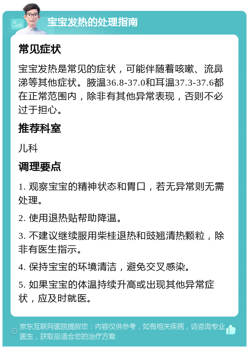 宝宝发热的处理指南 常见症状 宝宝发热是常见的症状，可能伴随着咳嗽、流鼻涕等其他症状。腋温36.8-37.0和耳温37.3-37.6都在正常范围内，除非有其他异常表现，否则不必过于担心。 推荐科室 儿科 调理要点 1. 观察宝宝的精神状态和胃口，若无异常则无需处理。 2. 使用退热贴帮助降温。 3. 不建议继续服用柴桂退热和豉翘清热颗粒，除非有医生指示。 4. 保持宝宝的环境清洁，避免交叉感染。 5. 如果宝宝的体温持续升高或出现其他异常症状，应及时就医。