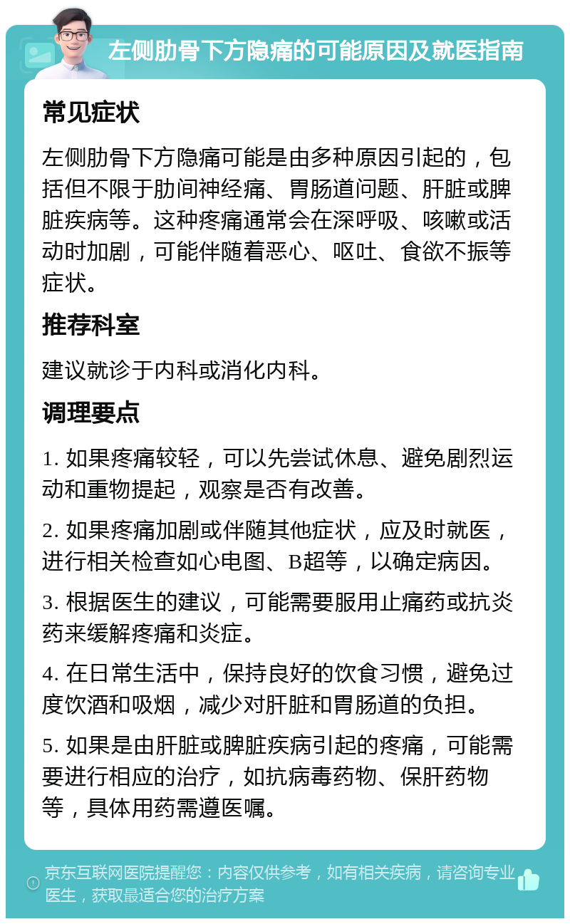 左侧肋骨下方隐痛的可能原因及就医指南 常见症状 左侧肋骨下方隐痛可能是由多种原因引起的，包括但不限于肋间神经痛、胃肠道问题、肝脏或脾脏疾病等。这种疼痛通常会在深呼吸、咳嗽或活动时加剧，可能伴随着恶心、呕吐、食欲不振等症状。 推荐科室 建议就诊于内科或消化内科。 调理要点 1. 如果疼痛较轻，可以先尝试休息、避免剧烈运动和重物提起，观察是否有改善。 2. 如果疼痛加剧或伴随其他症状，应及时就医，进行相关检查如心电图、B超等，以确定病因。 3. 根据医生的建议，可能需要服用止痛药或抗炎药来缓解疼痛和炎症。 4. 在日常生活中，保持良好的饮食习惯，避免过度饮酒和吸烟，减少对肝脏和胃肠道的负担。 5. 如果是由肝脏或脾脏疾病引起的疼痛，可能需要进行相应的治疗，如抗病毒药物、保肝药物等，具体用药需遵医嘱。