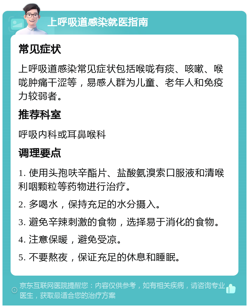 上呼吸道感染就医指南 常见症状 上呼吸道感染常见症状包括喉咙有痰、咳嗽、喉咙肿痛干涩等，易感人群为儿童、老年人和免疫力较弱者。 推荐科室 呼吸内科或耳鼻喉科 调理要点 1. 使用头孢呋辛酯片、盐酸氨溴索口服液和清喉利咽颗粒等药物进行治疗。 2. 多喝水，保持充足的水分摄入。 3. 避免辛辣刺激的食物，选择易于消化的食物。 4. 注意保暖，避免受凉。 5. 不要熬夜，保证充足的休息和睡眠。