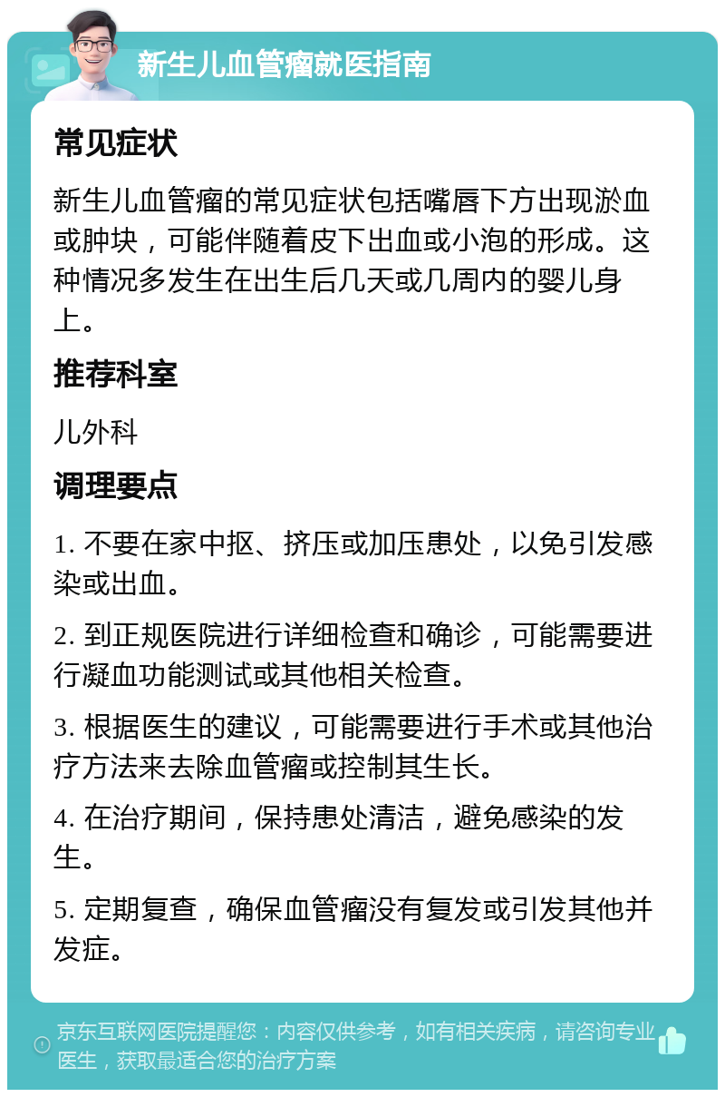 新生儿血管瘤就医指南 常见症状 新生儿血管瘤的常见症状包括嘴唇下方出现淤血或肿块，可能伴随着皮下出血或小泡的形成。这种情况多发生在出生后几天或几周内的婴儿身上。 推荐科室 儿外科 调理要点 1. 不要在家中抠、挤压或加压患处，以免引发感染或出血。 2. 到正规医院进行详细检查和确诊，可能需要进行凝血功能测试或其他相关检查。 3. 根据医生的建议，可能需要进行手术或其他治疗方法来去除血管瘤或控制其生长。 4. 在治疗期间，保持患处清洁，避免感染的发生。 5. 定期复查，确保血管瘤没有复发或引发其他并发症。