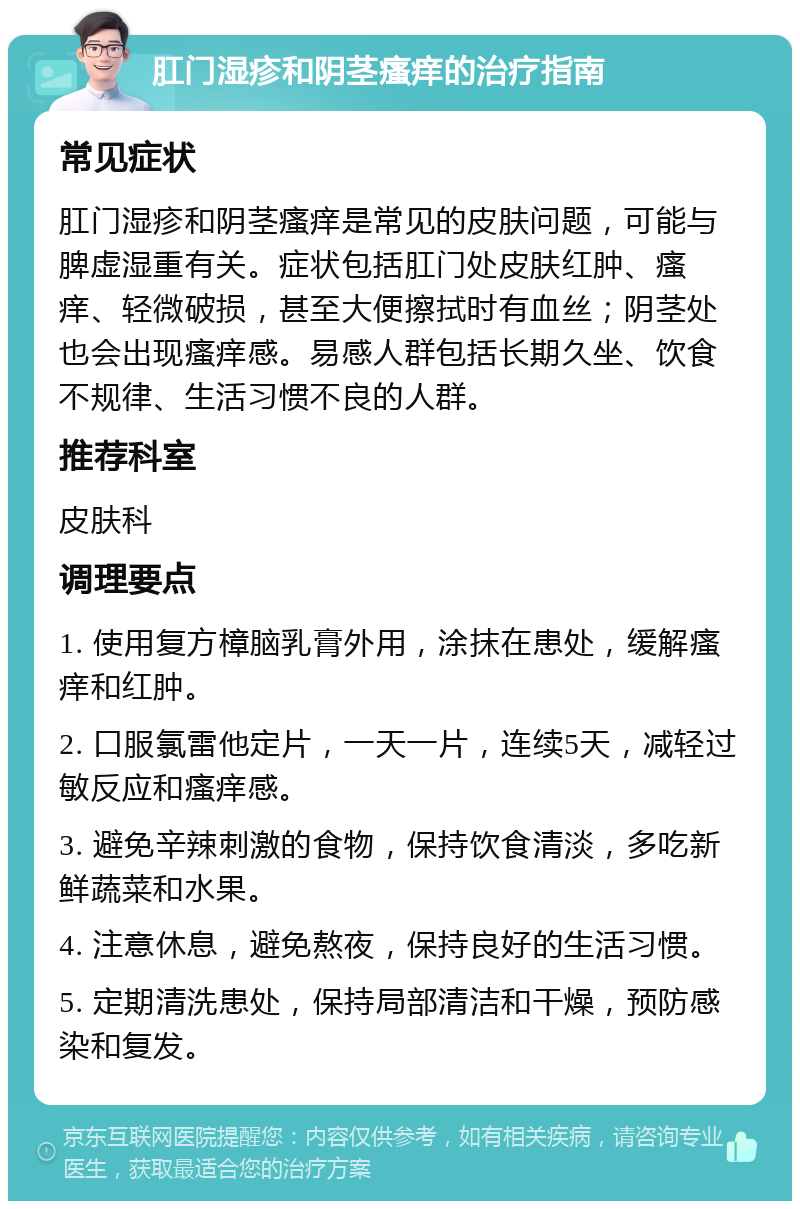 肛门湿疹和阴茎瘙痒的治疗指南 常见症状 肛门湿疹和阴茎瘙痒是常见的皮肤问题，可能与脾虚湿重有关。症状包括肛门处皮肤红肿、瘙痒、轻微破损，甚至大便擦拭时有血丝；阴茎处也会出现瘙痒感。易感人群包括长期久坐、饮食不规律、生活习惯不良的人群。 推荐科室 皮肤科 调理要点 1. 使用复方樟脑乳膏外用，涂抹在患处，缓解瘙痒和红肿。 2. 口服氯雷他定片，一天一片，连续5天，减轻过敏反应和瘙痒感。 3. 避免辛辣刺激的食物，保持饮食清淡，多吃新鲜蔬菜和水果。 4. 注意休息，避免熬夜，保持良好的生活习惯。 5. 定期清洗患处，保持局部清洁和干燥，预防感染和复发。