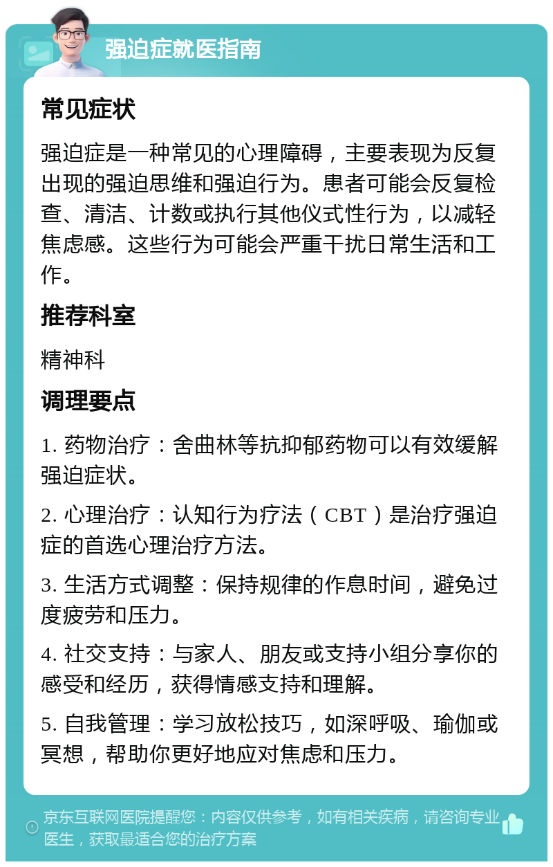 强迫症就医指南 常见症状 强迫症是一种常见的心理障碍，主要表现为反复出现的强迫思维和强迫行为。患者可能会反复检查、清洁、计数或执行其他仪式性行为，以减轻焦虑感。这些行为可能会严重干扰日常生活和工作。 推荐科室 精神科 调理要点 1. 药物治疗：舍曲林等抗抑郁药物可以有效缓解强迫症状。 2. 心理治疗：认知行为疗法（CBT）是治疗强迫症的首选心理治疗方法。 3. 生活方式调整：保持规律的作息时间，避免过度疲劳和压力。 4. 社交支持：与家人、朋友或支持小组分享你的感受和经历，获得情感支持和理解。 5. 自我管理：学习放松技巧，如深呼吸、瑜伽或冥想，帮助你更好地应对焦虑和压力。