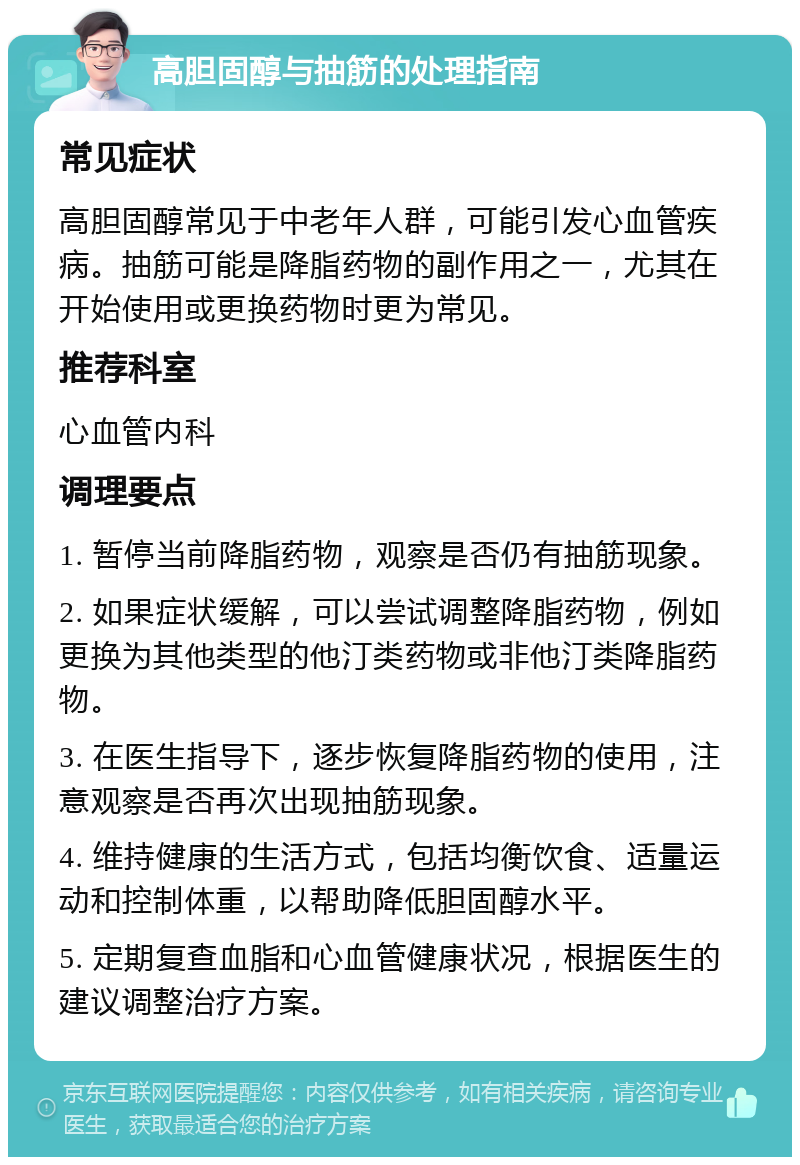 高胆固醇与抽筋的处理指南 常见症状 高胆固醇常见于中老年人群，可能引发心血管疾病。抽筋可能是降脂药物的副作用之一，尤其在开始使用或更换药物时更为常见。 推荐科室 心血管内科 调理要点 1. 暂停当前降脂药物，观察是否仍有抽筋现象。 2. 如果症状缓解，可以尝试调整降脂药物，例如更换为其他类型的他汀类药物或非他汀类降脂药物。 3. 在医生指导下，逐步恢复降脂药物的使用，注意观察是否再次出现抽筋现象。 4. 维持健康的生活方式，包括均衡饮食、适量运动和控制体重，以帮助降低胆固醇水平。 5. 定期复查血脂和心血管健康状况，根据医生的建议调整治疗方案。