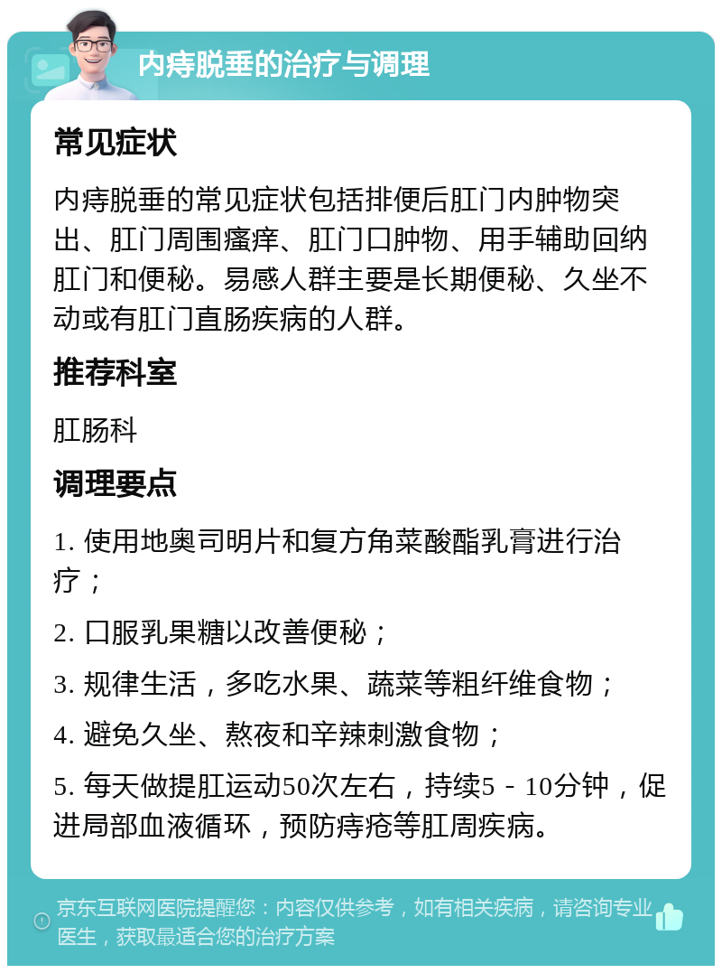 内痔脱垂的治疗与调理 常见症状 内痔脱垂的常见症状包括排便后肛门内肿物突出、肛门周围瘙痒、肛门口肿物、用手辅助回纳肛门和便秘。易感人群主要是长期便秘、久坐不动或有肛门直肠疾病的人群。 推荐科室 肛肠科 调理要点 1. 使用地奥司明片和复方角菜酸酯乳膏进行治疗； 2. 口服乳果糖以改善便秘； 3. 规律生活，多吃水果、蔬菜等粗纤维食物； 4. 避免久坐、熬夜和辛辣刺激食物； 5. 每天做提肛运动50次左右，持续5－10分钟，促进局部血液循环，预防痔疮等肛周疾病。