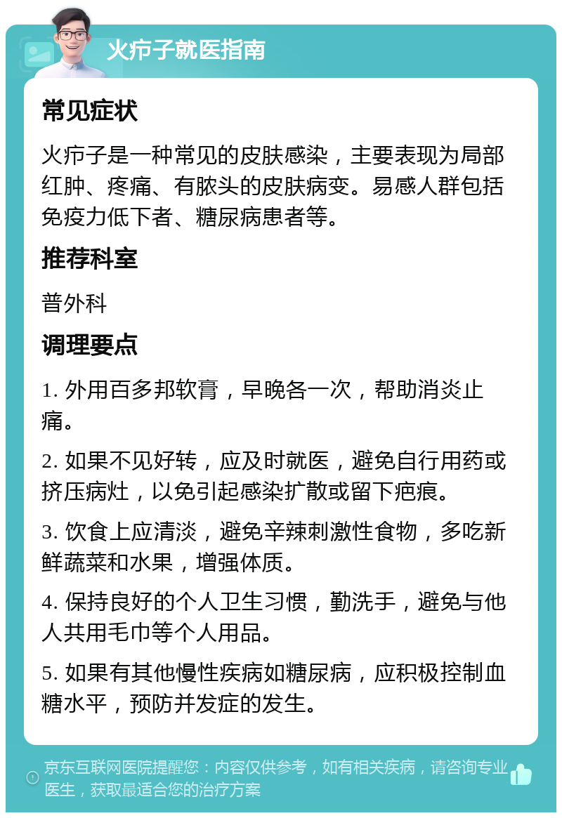 火疖子就医指南 常见症状 火疖子是一种常见的皮肤感染，主要表现为局部红肿、疼痛、有脓头的皮肤病变。易感人群包括免疫力低下者、糖尿病患者等。 推荐科室 普外科 调理要点 1. 外用百多邦软膏，早晚各一次，帮助消炎止痛。 2. 如果不见好转，应及时就医，避免自行用药或挤压病灶，以免引起感染扩散或留下疤痕。 3. 饮食上应清淡，避免辛辣刺激性食物，多吃新鲜蔬菜和水果，增强体质。 4. 保持良好的个人卫生习惯，勤洗手，避免与他人共用毛巾等个人用品。 5. 如果有其他慢性疾病如糖尿病，应积极控制血糖水平，预防并发症的发生。